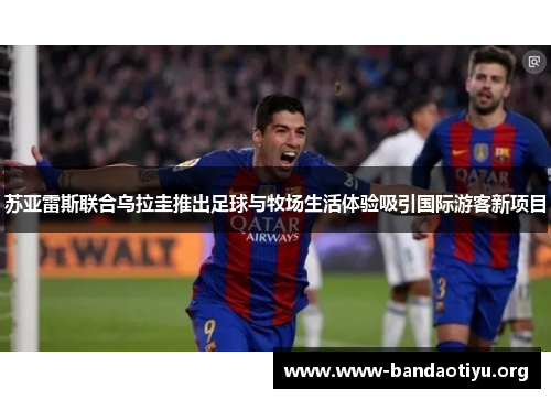 苏亚雷斯联合乌拉圭推出足球与牧场生活体验吸引国际游客新项目 苏亚雷斯联合乌拉圭推出足球与牧场生活体验吸引国际游客新项目
