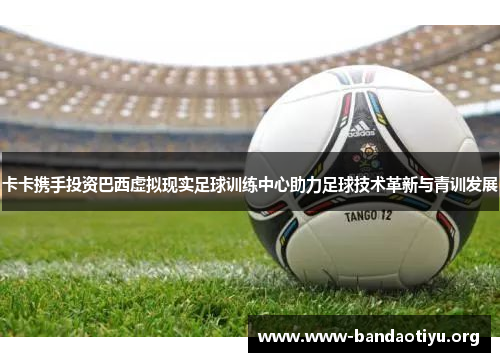 卡卡携手投资巴西虚拟现实足球训练中心助力足球技术革新与青训发展 卡卡携手投资巴西虚拟现实足球训练中心助力足球技术革新与青训发展