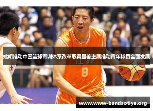 姚明推动中国篮球青训体系改革取得显著进展推动青年球员全面发展 姚明推动中国篮球青训体系改革取得显著进展推动青年球员全面发展