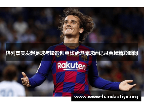 格列兹曼发起足球与摄影创意比赛邀请球迷记录赛场精彩瞬间 格列兹曼发起足球与摄影创意比赛邀请球迷记录赛场精彩瞬间
