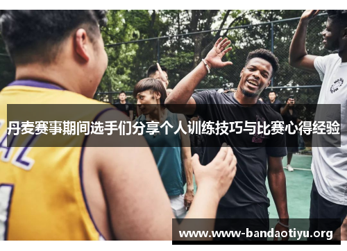 丹麦赛事期间选手们分享个人训练技巧与比赛心得经验 丹麦赛事期间选手们分享个人训练技巧与比赛心得经验