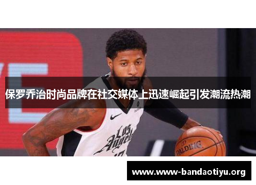 保罗乔治时尚品牌在社交媒体上迅速崛起引发潮流热潮 保罗乔治时尚品牌在社交媒体上迅速崛起引发潮流热潮