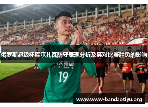 俄罗斯超级杯库尔扎瓦防守表现分析及其对比赛胜负的影响 俄罗斯超级杯库尔扎瓦防守表现分析及其对比赛胜负的影响