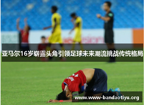 亚马尔16岁崭露头角引领足球未来潮流挑战传统格局 亚马尔16岁崭露头角引领足球未来潮流挑战传统格局