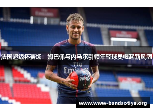 法国超级杯赛场:姆巴佩与内马尔引领年轻球员崛起新风潮 法国超级杯赛场:姆巴佩与内马尔引领年轻球员崛起新风潮