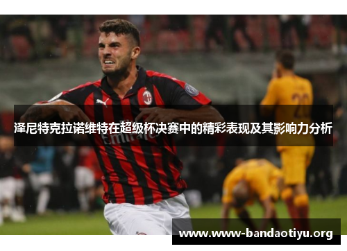 泽尼特克拉诺维特在超级杯决赛中的精彩表现及其影响力分析 泽尼特克拉诺维特在超级杯决赛中的精彩表现及其影响力分析