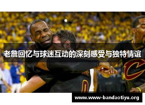 老詹回忆与球迷互动的深刻感受与独特情谊 老詹回忆与球迷互动的深刻感受与独特情谊