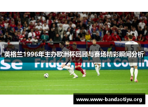 英格兰1996年主办欧洲杯回顾与赛场精彩瞬间分析 英格兰1996年主办欧洲杯回顾与赛场精彩瞬间分析