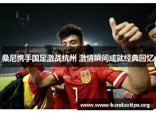桑尼携手国足激战杭州 激情瞬间成就经典回忆 桑尼携手国足激战杭州 激情瞬间成就经典回忆