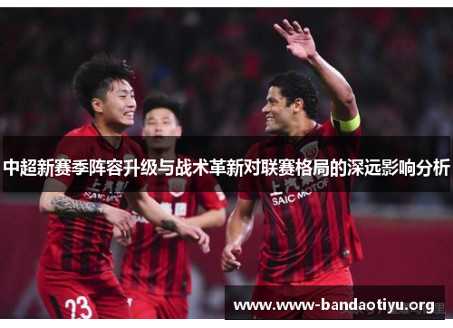 中超新赛季阵容升级与战术革新对联赛格局的深远影响分析 中超新赛季阵容升级与战术革新对联赛格局的深远影响分析