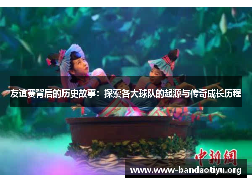 友谊赛背后的历史故事:探索各大球队的起源与传奇成长历程 友谊赛背后的历史故事:探索各大球队的起源与传奇成长历程