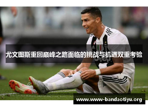 尤文图斯重回巅峰之路面临的挑战与机遇双重考验 尤文图斯重回巅峰之路面临的挑战与机遇双重考验