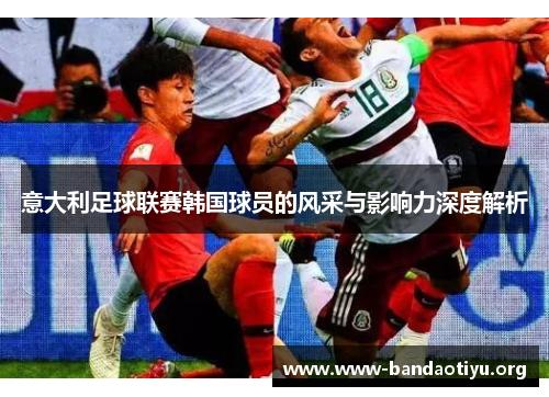 意大利足球联赛韩国球员的风采与影响力深度解析 意大利足球联赛韩国球员的风采与影响力深度解析