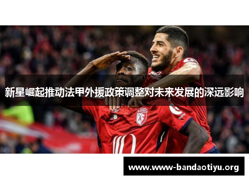 新星崛起推动法甲外援政策调整对未来发展的深远影响 新星崛起推动法甲外援政策调整对未来发展的深远影响
