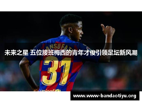 未来之星 五位接班梅西的青年才俊引领足坛新风潮 未来之星 五位接班梅西的青年才俊引领足坛新风潮
