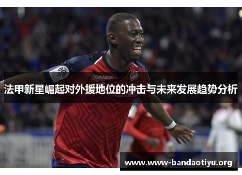 法甲新星崛起对外援地位的冲击与未来发展趋势分析 法甲新星崛起对外援地位的冲击与未来发展趋势分析