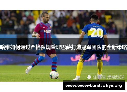 哈维如何通过严格队规管理巴萨打造冠军团队的全新策略 哈维如何通过严格队规管理巴萨打造冠军团队的全新策略
