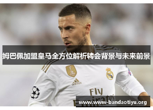姆巴佩加盟皇马全方位解析转会背景与未来前景 姆巴佩加盟皇马全方位解析转会背景与未来前景