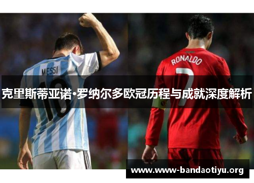 克里斯蒂亚诺·罗纳尔多欧冠历程与成就深度解析 克里斯蒂亚诺·罗纳尔多欧冠历程与成就深度解析