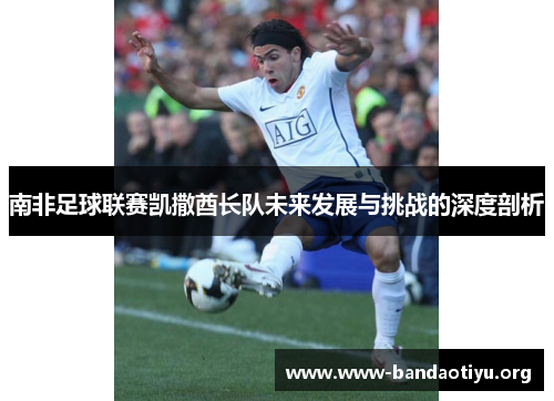 南非足球联赛凯撒酋长队未来发展与挑战的深度剖析 南非足球联赛凯撒酋长队未来发展与挑战的深度剖析