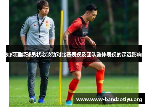 如何理解球员状态波动对比赛表现及团队整体表现的深远影响 如何理解球员状态波动对比赛表现及团队整体表现的深远影响