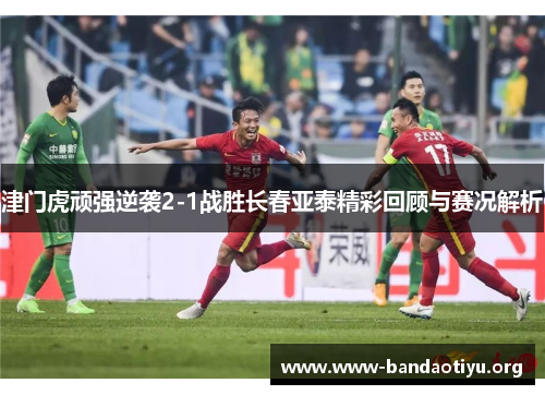 津门虎顽强逆袭2-1战胜长春亚泰精彩回顾与赛况解析 津门虎顽强逆袭2-1战胜长春亚泰精彩回顾与赛况解析