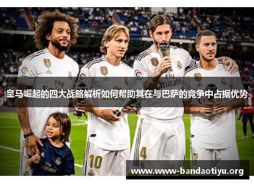 皇马崛起的四大战略解析如何帮助其在与巴萨的竞争中占据优势 皇马崛起的四大战略解析如何帮助其在与巴萨的竞争中占据优势