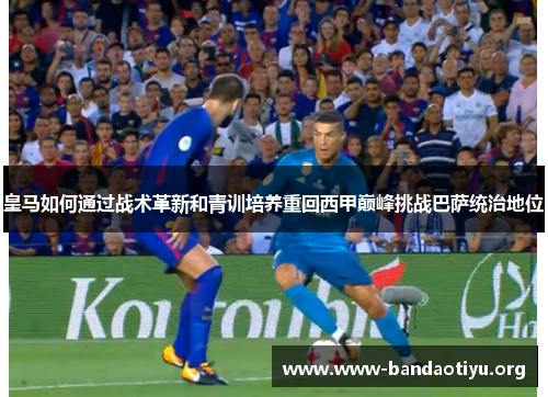 皇马如何通过战术革新和青训培养重回西甲巅峰挑战巴萨统治地位 皇马如何通过战术革新和青训培养重回西甲巅峰挑战巴萨统治地位