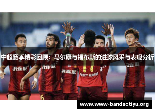 中超赛季精彩回顾:马尔康与福布斯的进球风采与表现分析 中超赛季精彩回顾:马尔康与福布斯的进球风采与表现分析