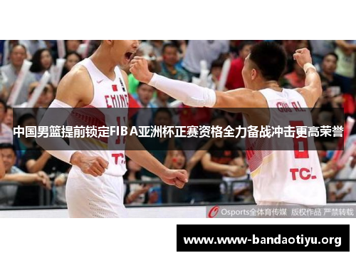 中国男篮提前锁定FIBA亚洲杯正赛资格全力备战冲击更高荣誉 中国男篮提前锁定FIBA亚洲杯正赛资格全力备战冲击更高荣誉