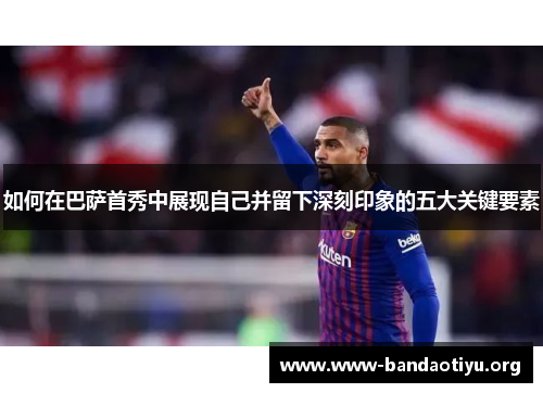 如何在巴萨首秀中展现自己并留下深刻印象的五大关键要素 如何在巴萨首秀中展现自己并留下深刻印象的五大关键要素
