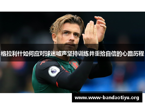 格拉利什如何应对球迷嘘声坚持训练并重拾自信的心路历程 格拉利什如何应对球迷嘘声坚持训练并重拾自信的心路历程
