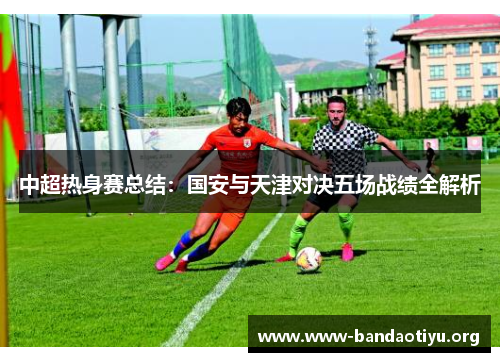 中超热身赛总结:国安与天津对决五场战绩全解析 中超热身赛总结:国安与天津对决五场战绩全解析