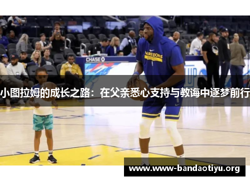 小图拉姆的成长之路:在父亲悉心支持与教诲中逐梦前行 小图拉姆的成长之路:在父亲悉心支持与教诲中逐梦前行