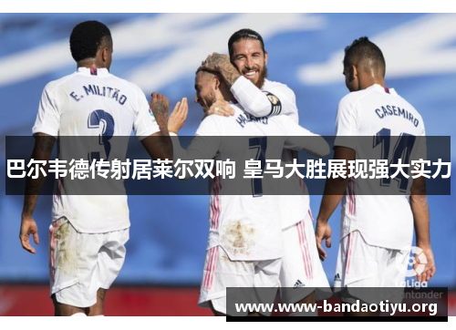 巴尔韦德传射居莱尔双响 皇马大胜展现强大实力 巴尔韦德传射居莱尔双响 皇马大胜展现强大实力