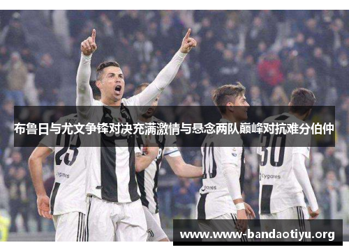 布鲁日与尤文争锋对决充满激情与悬念两队巅峰对抗难分伯仲 布鲁日与尤文争锋对决充满激情与悬念两队巅峰对抗难分伯仲