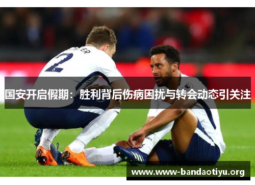 国安开启假期:胜利背后伤病困扰与转会动态引关注 国安开启假期:胜利背后伤病困扰与转会动态引关注