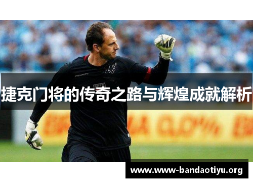 捷克门将的传奇之路与辉煌成就解析 捷克门将的传奇之路与辉煌成就解析