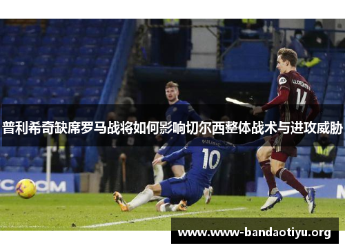 普利希奇缺席罗马战将如何影响切尔西整体战术与进攻威胁 普利希奇缺席罗马战将如何影响切尔西整体战术与进攻威胁