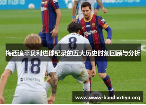 梅西追平贝利进球纪录的五大历史时刻回顾与分析 梅西追平贝利进球纪录的五大历史时刻回顾与分析