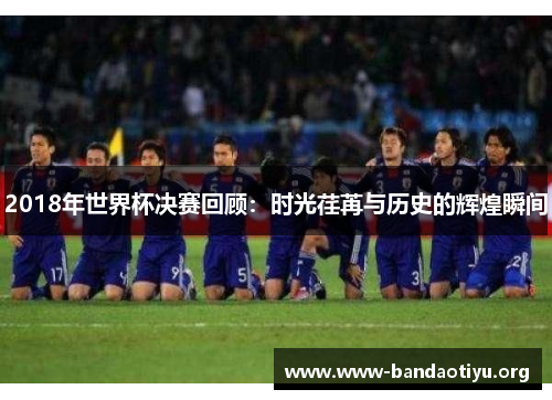 2018年世界杯决赛回顾:时光荏苒与历史的辉煌瞬间 2018年世界杯决赛回顾:时光荏苒与历史的辉煌瞬间