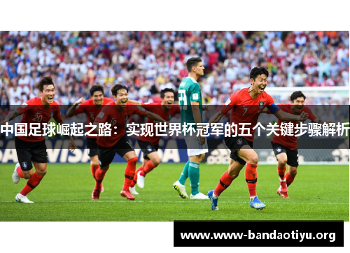 中国足球崛起之路:实现世界杯冠军的五个关键步骤解析 中国足球崛起之路:实现世界杯冠军的五个关键步骤解析