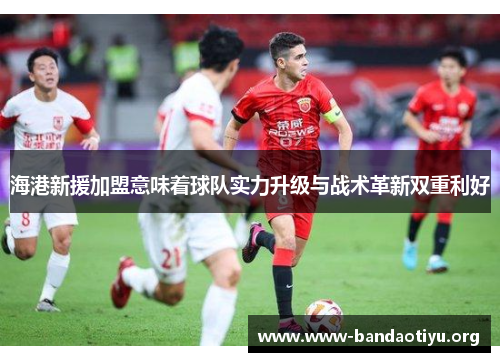 海港新援加盟意味着球队实力升级与战术革新双重利好 海港新援加盟意味着球队实力升级与战术革新双重利好