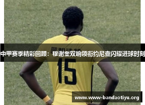 中甲赛季精彩回顾:穆谢奎双响领衔约尼查闪耀进球时刻 中甲赛季精彩回顾:穆谢奎双响领衔约尼查闪耀进球时刻