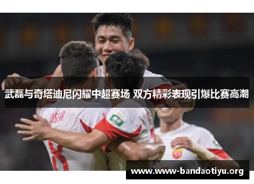 武磊与奇塔迪尼闪耀中超赛场 双方精彩表现引爆比赛高潮 武磊与奇塔迪尼闪耀中超赛场 双方精彩表现引爆比赛高潮