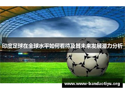 印度足球在全球水平如何看待及其未来发展潜力分析 印度足球在全球水平如何看待及其未来发展潜力分析