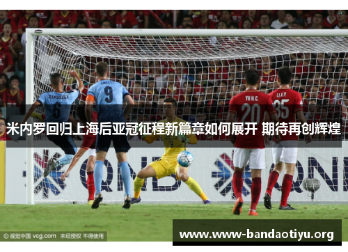 米内罗回归上海后亚冠征程新篇章如何展开 期待再创辉煌 米内罗回归上海后亚冠征程新篇章如何展开 期待再创辉煌