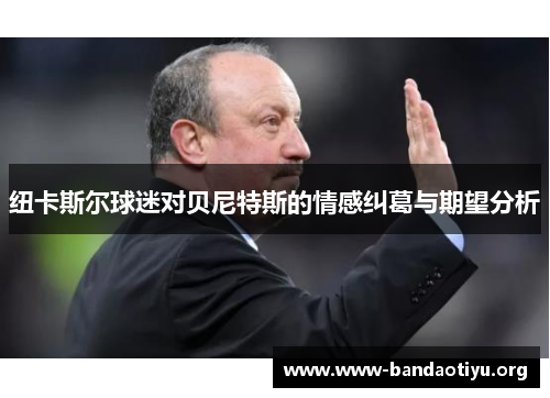 纽卡斯尔球迷对贝尼特斯的情感纠葛与期望分析 纽卡斯尔球迷对贝尼特斯的情感纠葛与期望分析