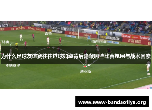 为什么足球友谊赛往往进球如潮背后隐藏哪些比赛氛围与战术因素 为什么足球友谊赛往往进球如潮背后隐藏哪些比赛氛围与战术因素