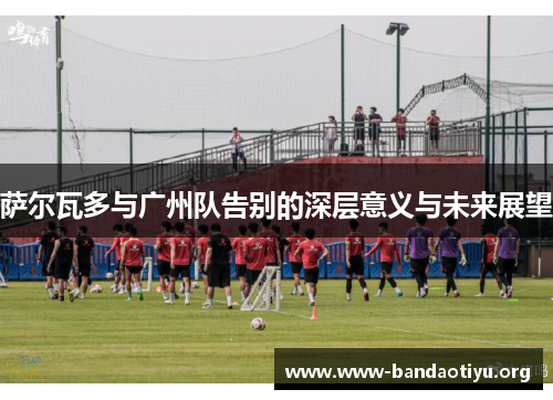 萨尔瓦多与广州队告别的深层意义与未来展望 萨尔瓦多与广州队告别的深层意义与未来展望